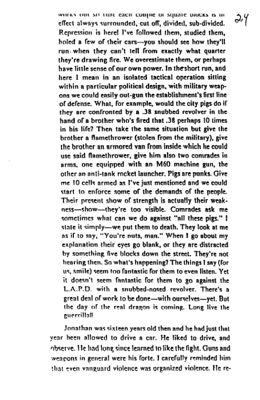 WA O N LA ECI LOUIE U8 AUATE VICKS & 1 effect always surrounded, cut of, divided, sub-divided. Repression is herel I’ve followed them, studied them, holed a few of their cars—you should see how they’ll run. when they can’t lell from exactly what quarter they’re drawing fire. We overestimate them, or perhaps have litle sense of our own power. In theshort run, and here 1 mean in an isolated tactical operation sitting within & particular political design, with military weap- ons we could ensily out-gun the establishment’s firs fine of defense. What, for example, would the city pigs do if they are confronted by a .38 snubbed revolver in the hand of 8 brother who’s fired that .38 perhaps 10 times in his life? Then take the same situation but give the brother a Aamethrower (stolen from the military), give the brother an armored van from inside which he could use said fiamethrower, give him also two comrades in arms, one cquipped with an M60 machine gun, the other an anti-tank racket launcher. Pigs are punks. Give me 10 cells armed as I’ve just mentioned and we could start 10 enforce some of the demands of the people. Their present show of strength is actually their weak- ness—show—they’re too visible. Comrades ssk me sometimes what can we do against “all these pigs.” | state it simply—we put them to death. They look at me 251 10 say, “You’re nuts, man.” When I go sbout my explanation their eyes go blank, or they are distracted by something five blocks down the street. They’re not  us, smile) seem 100 fantastic for them to even listen. Yet it doesn’t seem fantastic for them to 3o against the LAP.D. with a snubbed-nosed revolver. There’s a great deal of work 10 be done—with ourselves—yet. But  the day of the real dragon is coming. Long live the guerrillall  Jonathan was sixteen years old then and he had just that vear heen allowed to drive a car. He liked 1o drive, and nbserve. T1e had long since learned 10 like the fight. Guns and weapons in general were his forte. 1 carefully reminded him that =ven vanguard violence was organized violence. He re-  